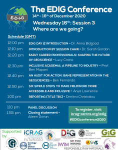 The schedule of talks for Session 3 are listed below (times are shown in GMT).

12:00 pm. EDIG Day 2 introduction (Dr. Anna Bidgood).
12:10 pm. Introduction by session chair (Dr. Sarah Gordon).
12:20 pm. Early career professional: Shaping the future of geoscience (Lucy Crane).
12:30 pm. Inclusive academia: A pipeline to industry (Prof. Ben Mapani).
12:40 pm. Reporting (Dimitra Christakou).
12:50 pm. An audit for action: BAME representation in the geosciences (Ben Fernando).
1:00 pm. Six simple steps to make fieldwork more accessible and inclusive (Anya Lawrence).
1:10 pm. Panel discussion.
2:00 pm. End of conference wrap up and future steps closing remarks (Aileen Doran).